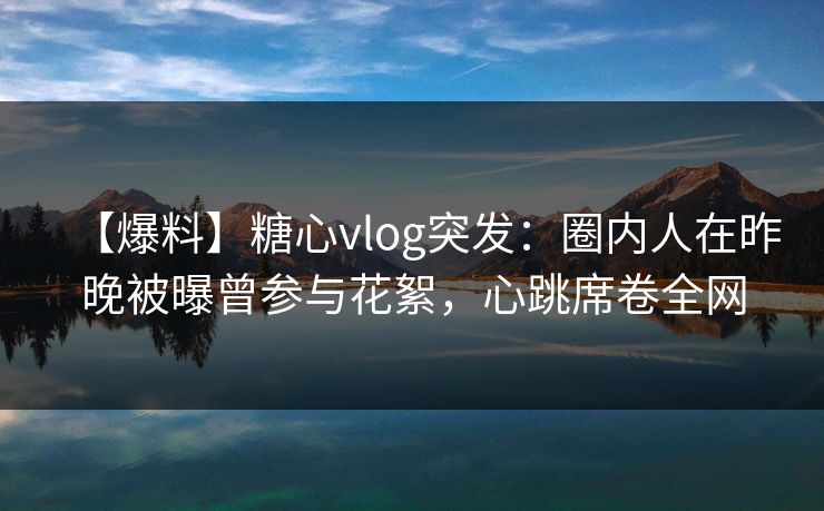 【爆料】糖心vlog突发：圈内人在昨晚被曝曾参与花絮，心跳席卷全网