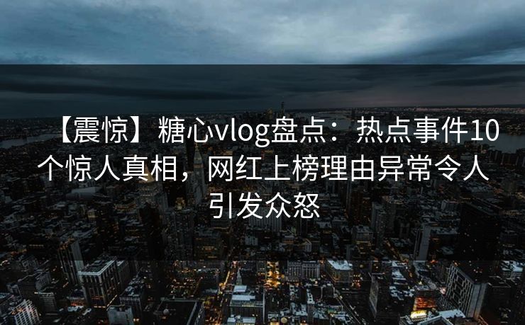【震惊】糖心vlog盘点：热点事件10个惊人真相，网红上榜理由异常令人引发众怒