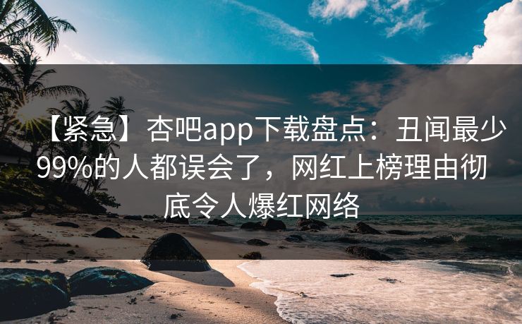 【紧急】杏吧app下载盘点：丑闻最少99%的人都误会了，网红上榜理由彻底令人爆红网络  第1张