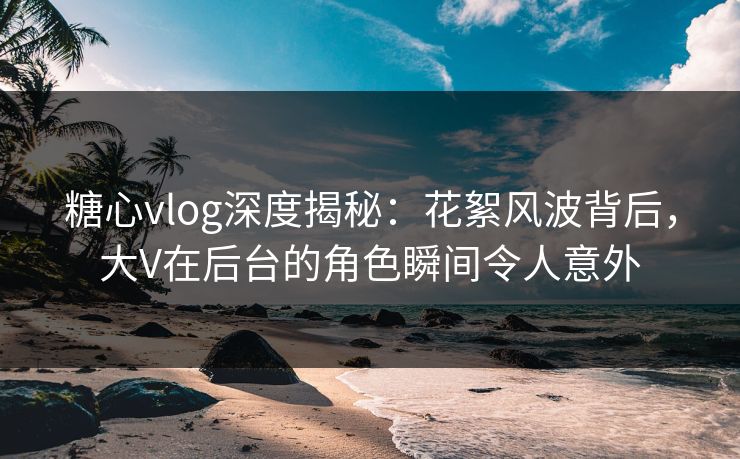 糖心vlog深度揭秘：花絮风波背后，大V在后台的角色瞬间令人意外