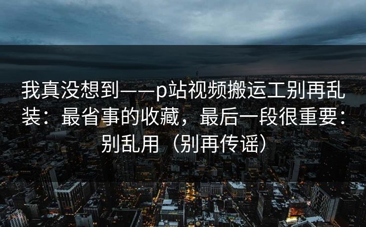 我真没想到——p站视频搬运工别再乱装：最省事的收藏，最后一段很重要：别乱用（别再传谣）