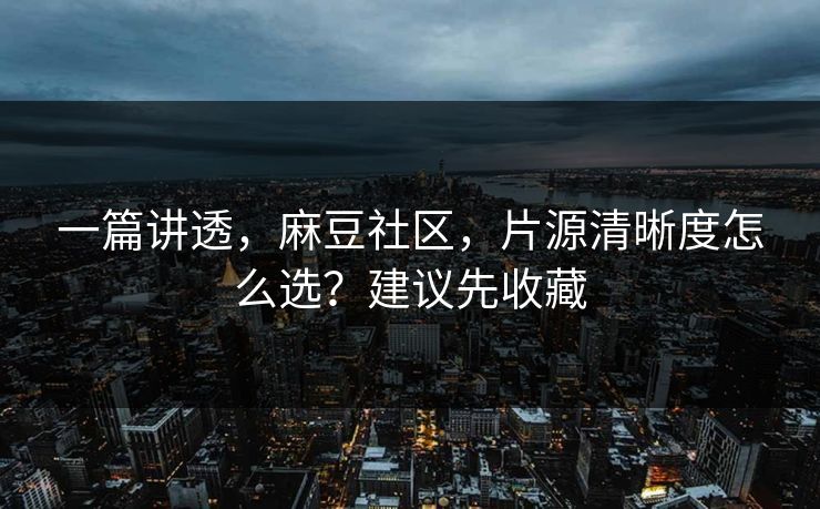 一篇讲透，麻豆社区，片源清晰度怎么选？建议先收藏