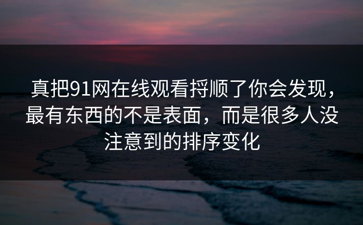 真把91网在线观看捋顺了你会发现，最有东西的不是表面，而是很多人没注意到的排序变化