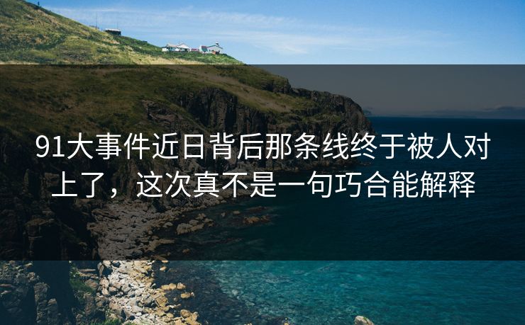 91大事件近日背后那条线终于被人对上了，这次真不是一句巧合能解释
