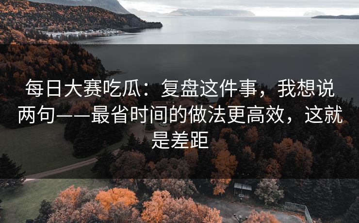 每日大赛吃瓜：复盘这件事，我想说两句——最省时间的做法更高效，这就是差距