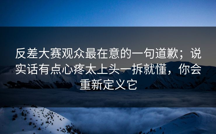反差大赛观众最在意的一句道歉；说实话有点心疼太上头一拆就懂，你会重新定义它