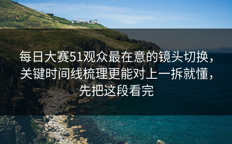 每日大赛51观众最在意的镜头切换，关键时间线梳理更能对上一拆就懂，先把这段看完