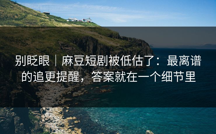 别眨眼｜麻豆短剧被低估了：最离谱的追更提醒，答案就在一个细节里