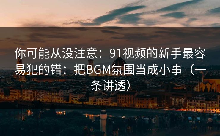 你可能从没注意：91视频的新手最容易犯的错：把BGM氛围当成小事（一条讲透）
