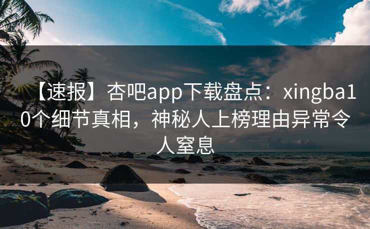 【速报】杏吧app下载盘点：xingba10个细节真相，神秘人上榜理由异常令人窒息