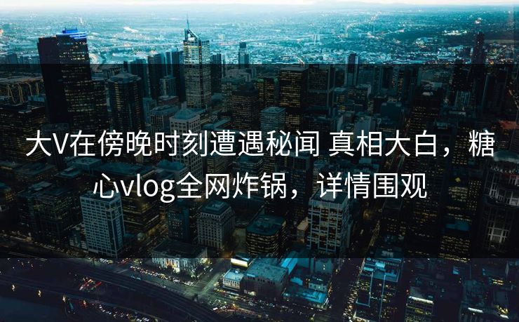 大V在傍晚时刻遭遇秘闻 真相大白，糖心vlog全网炸锅，详情围观