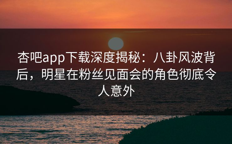 杏吧app下载深度揭秘:八卦风波背后,明星在粉丝见面会的角色彻底令人意外 杏吧app下载深度揭秘:八卦风波背后,明星在粉丝见面会的角色彻底令人意外