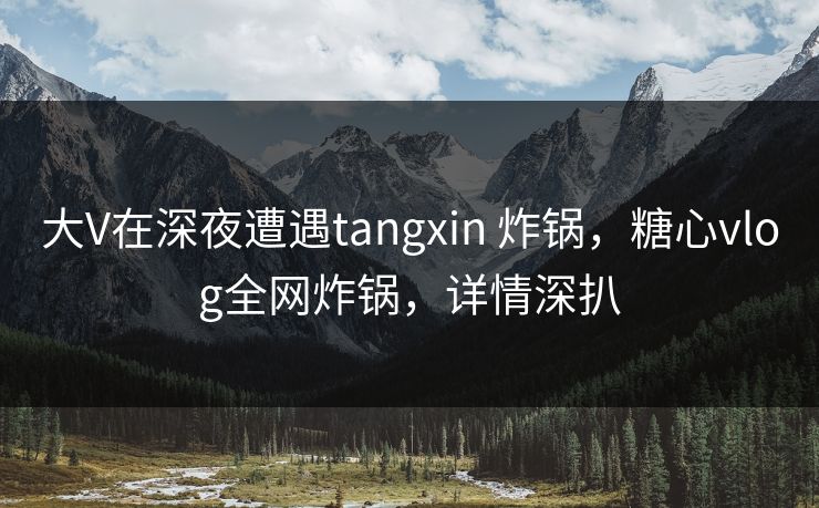 大V在深夜遭遇tangxin 炸锅,糖心vlog全网炸锅,详情深扒 大V在深夜遭遇tangxin 炸锅,糖心vlog全网炸锅,详情深扒