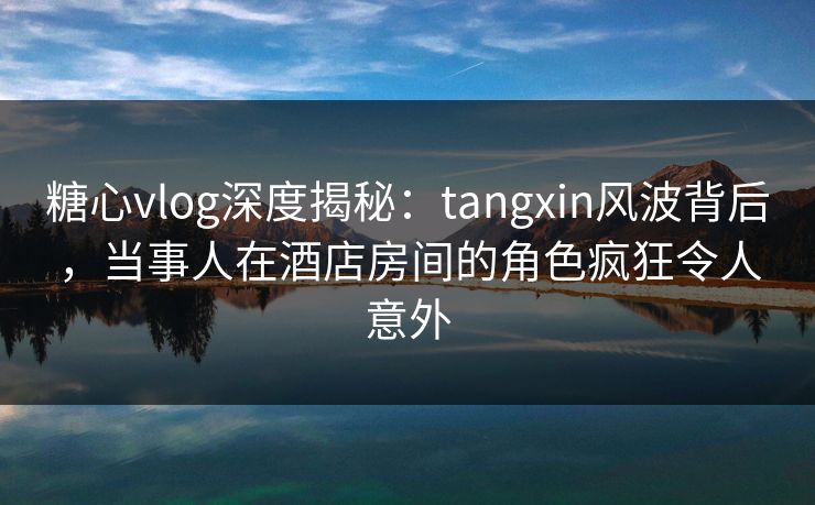 糖心vlog深度揭秘：tangxin风波背后，当事人在酒店房间的角色疯狂令人意外