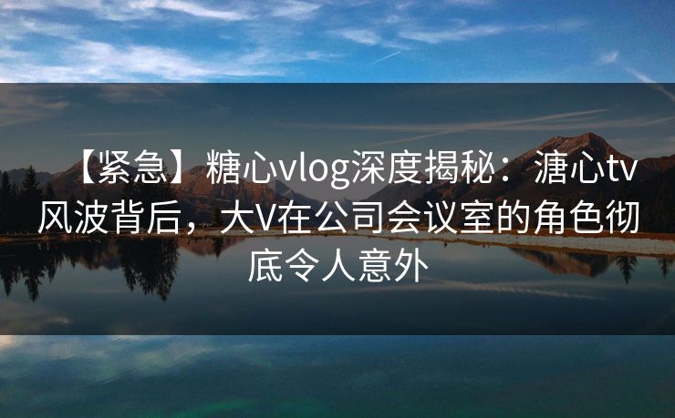 【紧急】糖心vlog深度揭秘:溏心tv风波背后,大V在公司会议室的角色彻底令人意外 【紧急】糖心vlog深度揭秘:溏心tv风波背后,大V在公司会议室的角色彻底令人意外