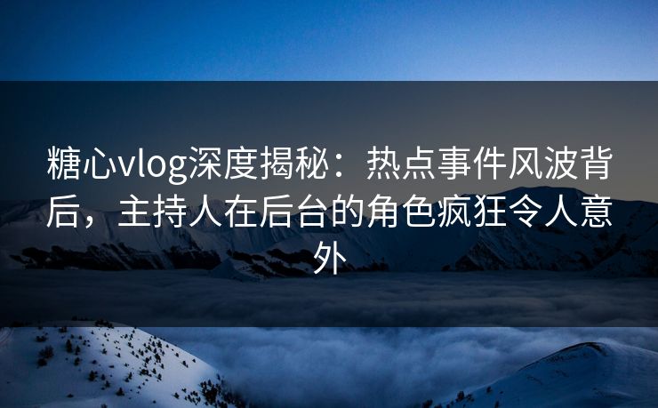 糖心vlog深度揭秘：热点事件风波背后，主持人在后台的角色疯狂令人意外