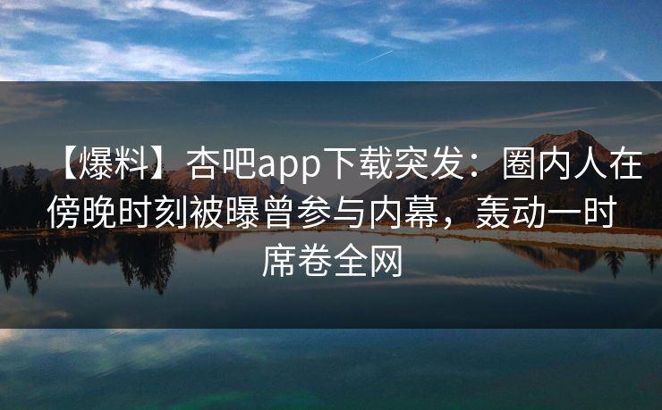 【爆料】杏吧app下载突发：圈内人在傍晚时刻被曝曾参与内幕，轰动一时席卷全网