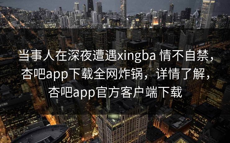当事人在深夜遭遇xingba 情不自禁，杏吧app下载全网炸锅，详情了解，杏吧app官方客户端下载