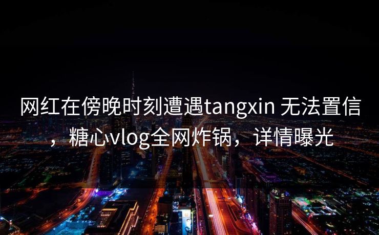网红在傍晚时刻遭遇tangxin 无法置信,糖心vlog全网炸锅,详情曝光 网红在傍晚时刻遭遇tangxin 无法置信,糖心vlog全网炸锅,详情曝光