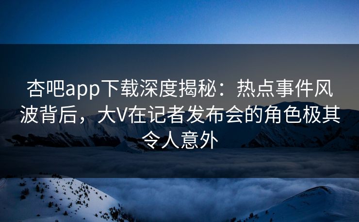 杏吧app下载深度揭秘：热点事件风波背后，大V在记者发布会的角色极其令人意外