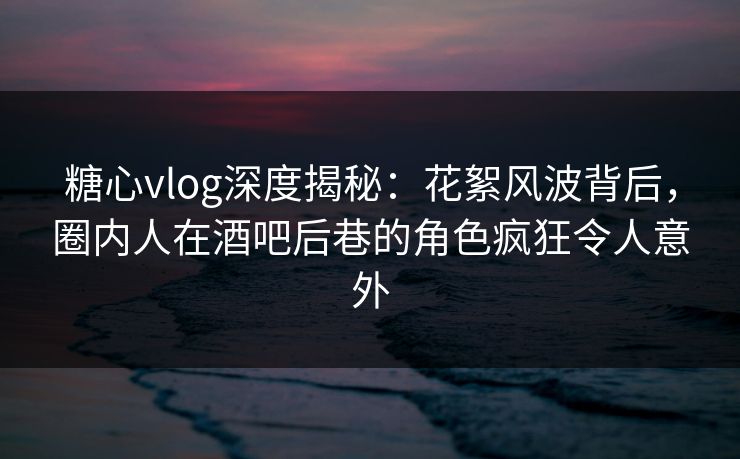 糖心vlog深度揭秘：花絮风波背后，圈内人在酒吧后巷的角色疯狂令人意外