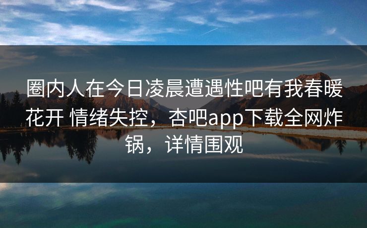 圈内人在今日凌晨遭遇性吧有我春暖花开 情绪失控,杏吧app下载全网炸锅,详情围观 圈内人在今日凌晨遭遇性吧有我春暖花开 情绪失控,杏吧app下载全网炸锅,详情围观
