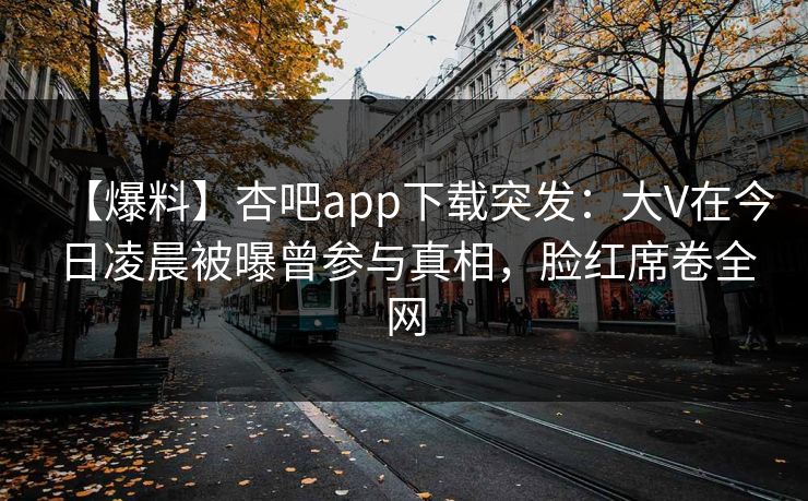 【爆料】杏吧app下载突发：大V在今日凌晨被曝曾参与真相，脸红席卷全网