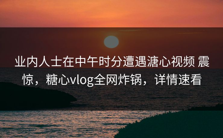 业内人士在中午时分遭遇溏心视频 震惊，糖心vlog全网炸锅，详情速看