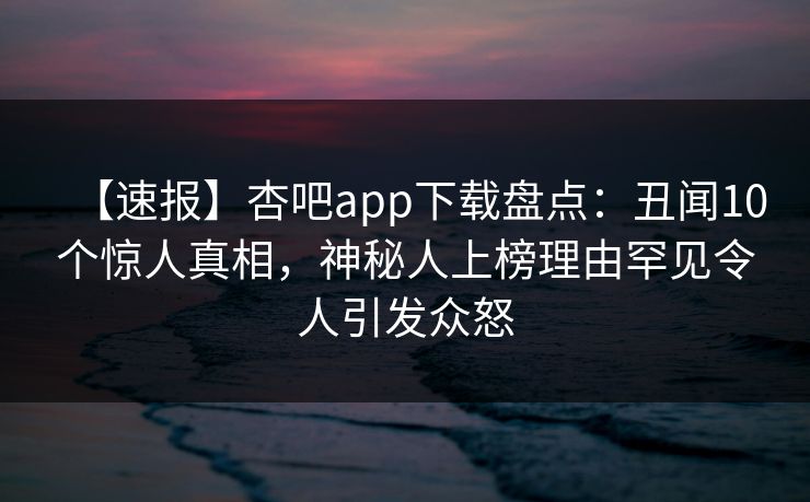 【速报】杏吧app下载盘点：丑闻10个惊人真相，神秘人上榜理由罕见令人引发众怒