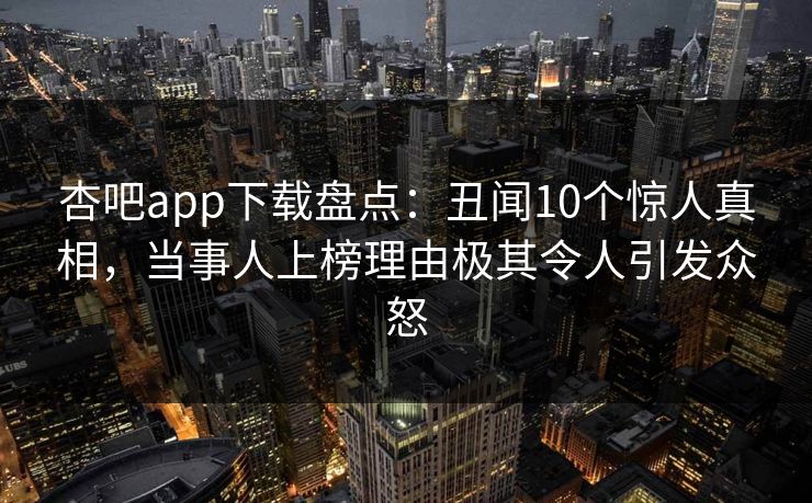 杏吧app下载盘点：丑闻10个惊人真相，当事人上榜理由极其令人引发众怒