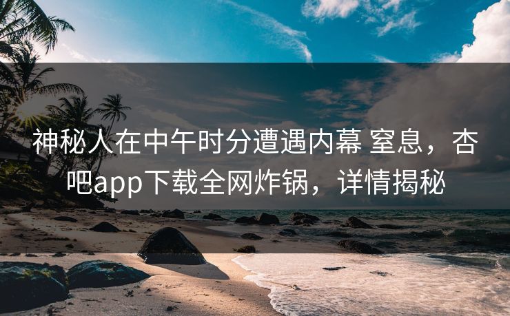 神秘人在中午时分遭遇内幕 窒息，杏吧app下载全网炸锅，详情揭秘  第1张
