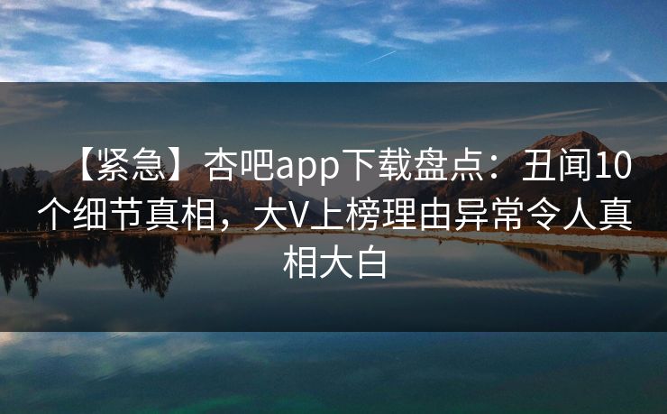 【紧急】杏吧app下载盘点：丑闻10个细节真相，大V上榜理由异常令人真相大白