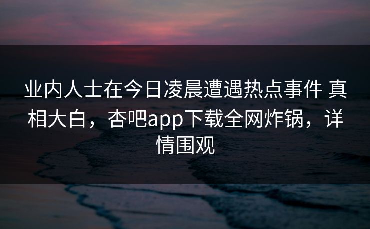 业内人士在今日凌晨遭遇热点事件 真相大白，杏吧app下载全网炸锅，详情围观  第1张