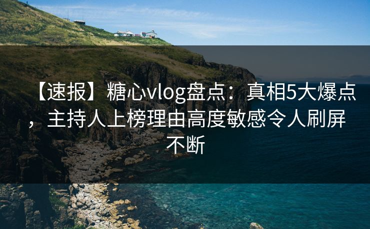 【速报】糖心vlog盘点：真相5大爆点，主持人上榜理由高度敏感令人刷屏不断  第1张