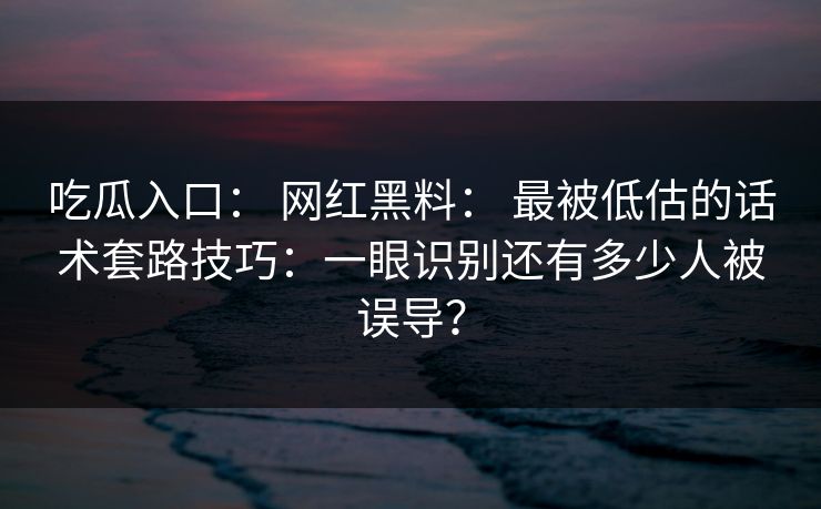 吃瓜入口： 网红黑料： 最被低估的话术套路技巧：一眼识别还有多少人被误导？