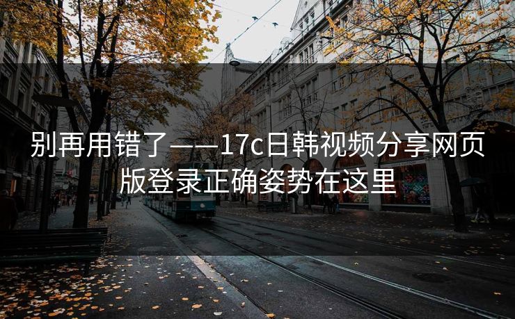 别再用错了——17c日韩视频分享网页版登录正确姿势在这里
