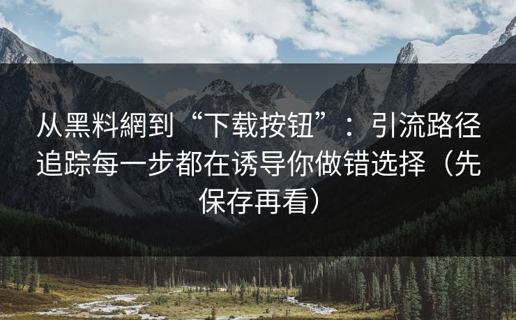 从黑料網到“下载按钮”：引流路径追踪每一步都在诱导你做错选择（先保存再看）