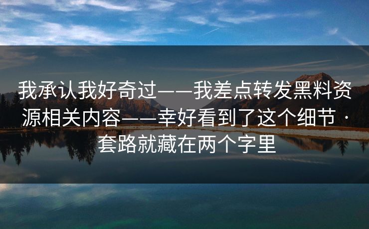 我承认我好奇过——我差点转发黑料资源相关内容——幸好看到了这个细节 · 套路就藏在两个字里