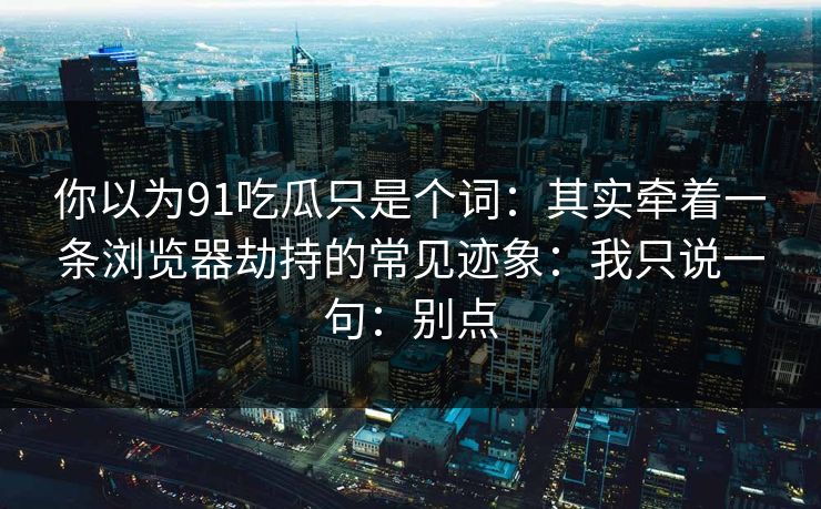 你以为91吃瓜只是个词：其实牵着一条浏览器劫持的常见迹象：我只说一句：别点